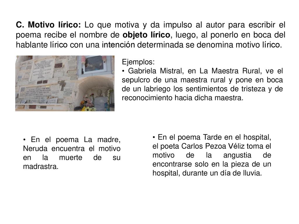 C. Motivo lírico: Lo que motiva y da impulso al autor para escribir el poema recibe el nombre de objeto lírico, luego, al ponerlo en boca del hablante lírico con una intención determinada se denomina motivo lírico.