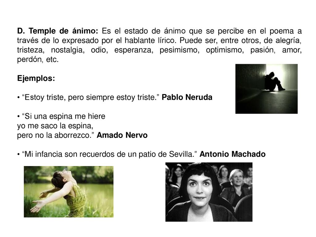 D. Temple de ánimo: Es el estado de ánimo que se percibe en el poema a través de lo expresado por el hablante lírico. Puede ser, entre otros, de alegría, tristeza, nostalgia, odio, esperanza, pesimismo, optimismo, pasión, amor, perdón, etc.