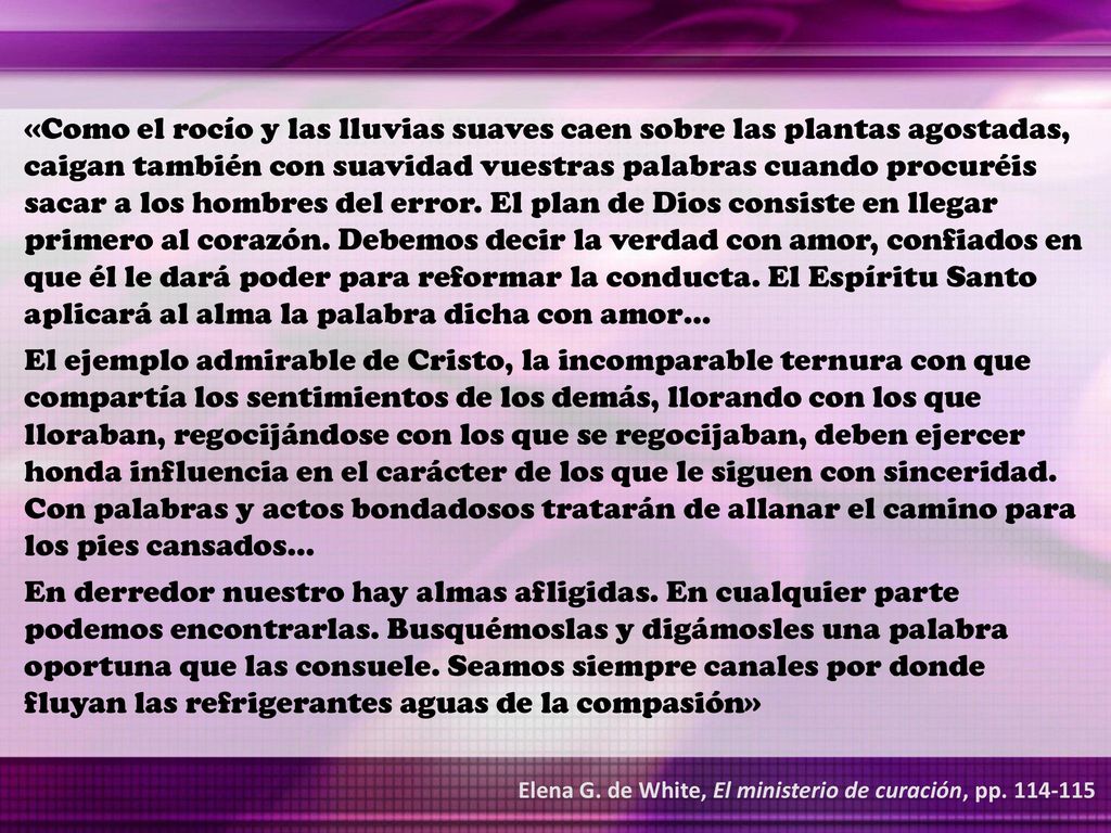 «Como el rocío y las lluvias suaves caen sobre las plantas agostadas, caigan también con suavidad vuestras palabras cuando procuréis sacar a los hombres del error. El plan de Dios consiste en llegar primero al corazón. Debemos decir la verdad con amor, confiados en que él le dará poder para reformar la conducta. El Espíritu Santo aplicará al alma la palabra dicha con amor…