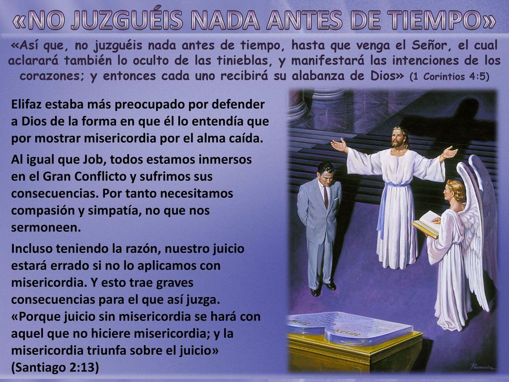 «Así que, no juzguéis nada antes de tiempo, hasta que venga el Señor, el cual aclarará también lo oculto de las tinieblas, y manifestará las intenciones de los corazones; y entonces cada uno recibirá su alabanza de Dios» (1 Corintios 4:5)