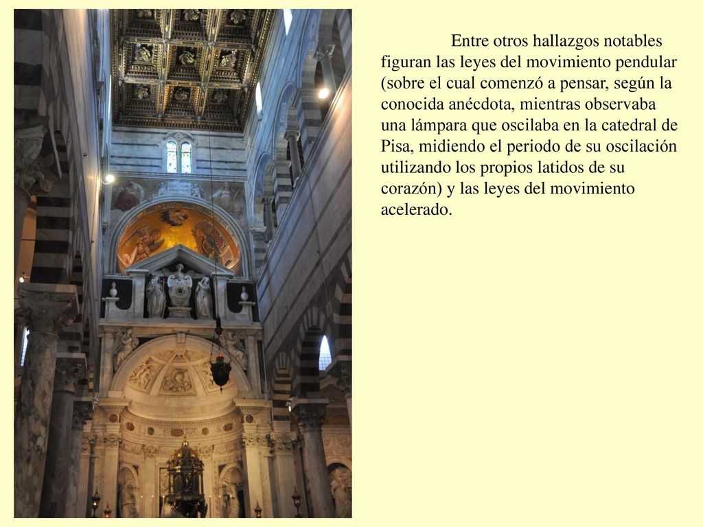 Entre otros hallazgos notables figuran las leyes del movimiento pendular (sobre el cual comenzó a pensar, según la conocida anécdota, mientras observaba una lámpara que oscilaba en la catedral de Pisa, midiendo el periodo de su oscilación utilizando los propios latidos de su corazón) y las leyes del movimiento acelerado.