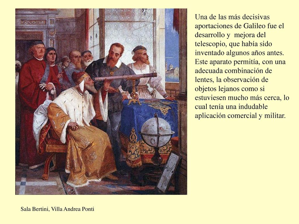 Una de las más decisivas aportaciones de Galileo fue el desarrollo y mejora del telescopio, que había sido inventado algunos años antes. Este aparato permitía, con una adecuada combinación de lentes, la observación de objetos lejanos como si estuviesen mucho más cerca, lo cual tenía una indudable aplicación comercial y militar.