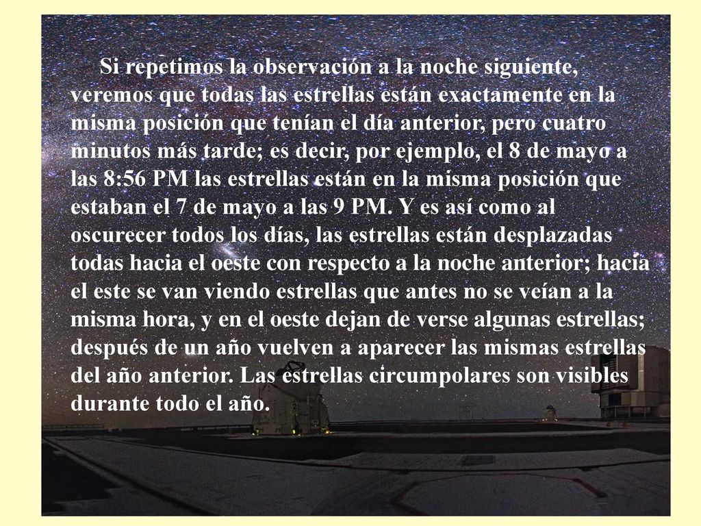 Si repetimos la observación a la noche siguiente, veremos que todas las estrellas están exactamente en la misma posición que tenían el día anterior, pero cuatro minutos más tarde; es decir, por ejemplo, el 8 de mayo a las 8:56 PM las estrellas están en la misma posición que estaban el 7 de mayo a las 9 PM.