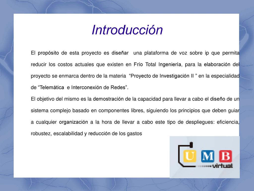 El propósito de esta proyecto es diseñar una plataforma de voz sobre ip que permita reducir los costos actuales que existen en Frío Total Ingeniería, para la elaboración del proyecto se enmarca dentro de la materia Proyecto de Investigación II en la especialidad de Telemática e Interconexión de Redes .