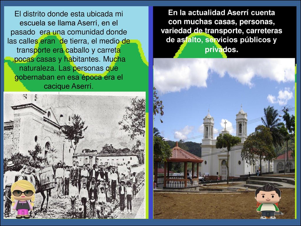El distrito donde esta ubicada mi escuela se llama Aserrí, en el pasado era una comunidad donde las calles eran de tierra, el medio de transporte era caballo y carreta ,pocas casas y habitantes. Mucha naturaleza. Las personas que gobernaban en esa época era el cacique Aserrí.