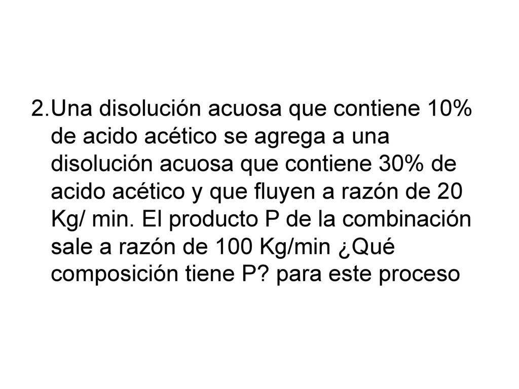 2.Una disolución acuosa que contiene 10% de acido acético se agrega a una disolución acuosa que contiene 30% de acido acético y que fluyen a razón de 20 Kg/ min.