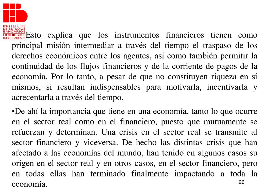 Esto explica que los instrumentos financieros tienen como principal misión intermediar a través del tiempo el traspaso de los derechos económicos entre los agentes, así como también permitir la continuidad de los flujos financieros y de la corriente de pagos de la economía. Por lo tanto, a pesar de que no constituyen riqueza en sí mismos, sí resultan indispensables para motivarla, incentivarla y acrecentarla a través del tiempo.