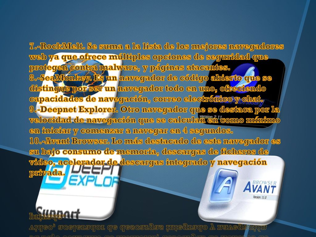 7.-RockMelt. Se suma a la lista de los mejores navegadores web ya que ofrece múltiples opciones de seguridad que protegen contra malware, y páginas atacantes. 8.-SeaMonkey. Es un navegador de código abierto que se distingue por ser un navegador todo en uno, ofreciendo capacidades de navegación, correo electrónico y chat. 9.-Deepnet Explorer. Otro navegador que se destaca por la velocidad de navegación que se calculan en como mínimo en iniciar y comenzar a navegar en 4 segundos. 10.-Avant Browser. Lo más destacado de este navegador es su bajo consumo de memoria, descargas de ficheros de video, acelerador de descargas integrado y navegación privada.