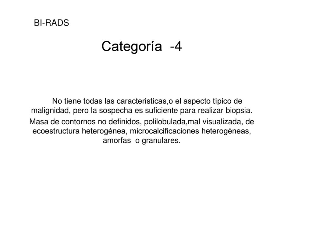 BI-RADS Categoría -4. No tiene todas las caracteristicas,o el aspecto típico de malignidad, pero la sospecha es suficiente para realizar biopsia.