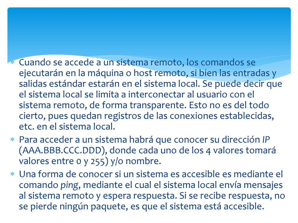 Cuando se accede a un sistema remoto, los comandos se ejecutarán en la máquina o host remoto, si bien las entradas y salidas estándar estarán en el sistema local. Se puede decir que el sistema local se limita a interconectar al usuario con el sistema remoto, de forma transparente. Esto no es del todo cierto, pues quedan registros de las conexiones establecidas, etc. en el sistema local.