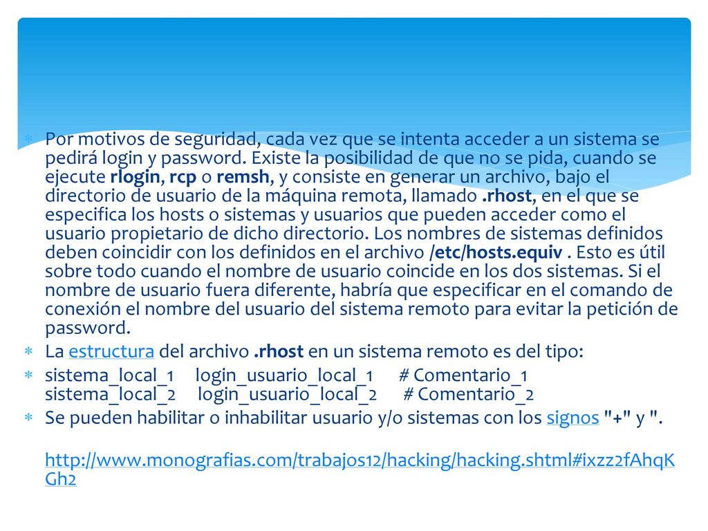 Por motivos de seguridad, cada vez que se intenta acceder a un sistema se pedirá login y password. Existe la posibilidad de que no se pida, cuando se ejecute rlogin, rcp o remsh, y consiste en generar un archivo, bajo el directorio de usuario de la máquina remota, llamado .rhost, en el que se especifica los hosts o sistemas y usuarios que pueden acceder como el usuario propietario de dicho directorio. Los nombres de sistemas definidos deben coincidir con los definidos en el archivo /etc/hosts.equiv . Esto es útil sobre todo cuando el nombre de usuario coincide en los dos sistemas. Si el nombre de usuario fuera diferente, habría que especificar en el comando de conexión el nombre del usuario del sistema remoto para evitar la petición de password.