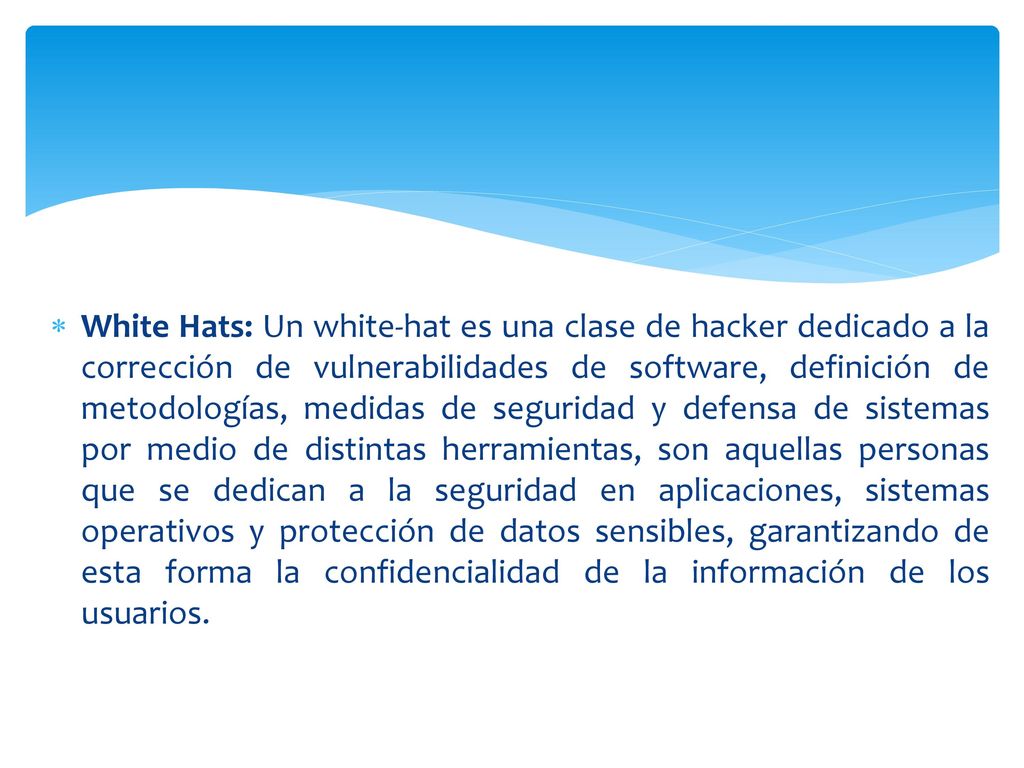 White Hats: Un white-hat es una clase de hacker dedicado a la corrección de vulnerabilidades de software, definición de metodologías, medidas de seguridad y defensa de sistemas por medio de distintas herramientas, son aquellas personas que se dedican a la seguridad en aplicaciones, sistemas operativos y protección de datos sensibles, garantizando de esta forma la confidencialidad de la información de los usuarios.