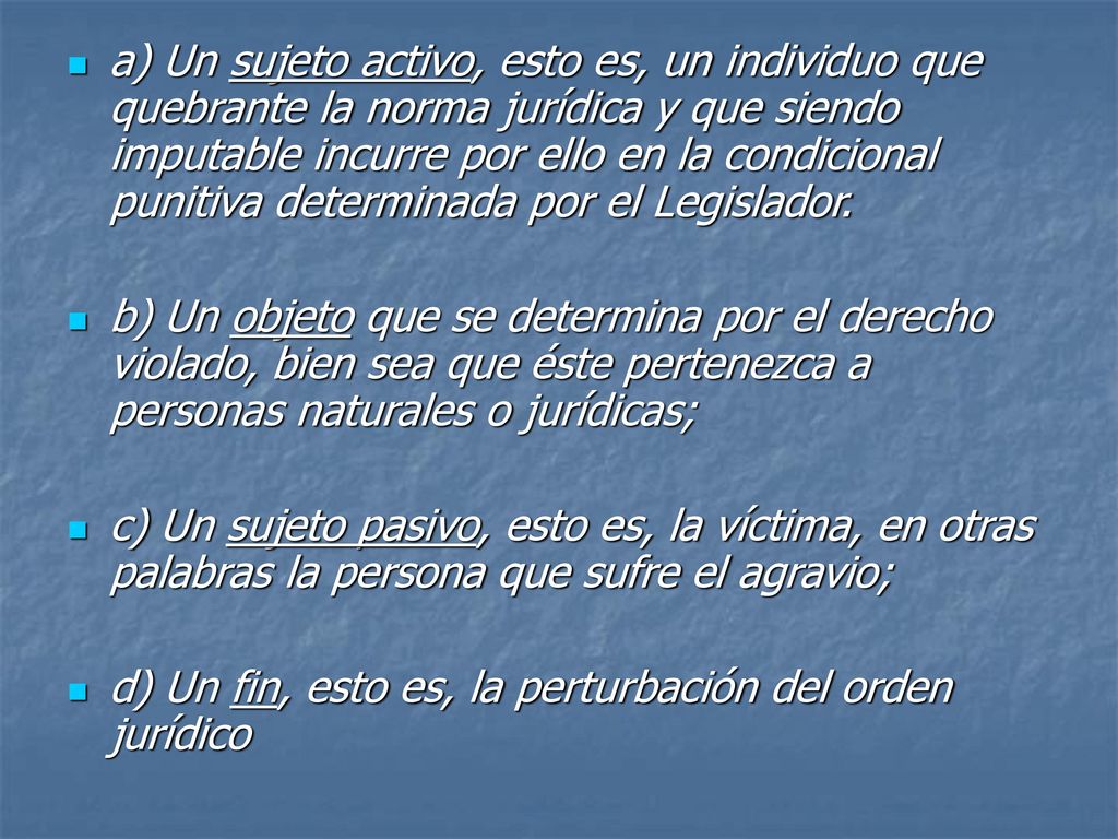 a) Un sujeto activo, esto es, un individuo que quebrante la norma jurídica y que siendo imputable incurre por ello en la condicional punitiva determinada por el Legislador.
