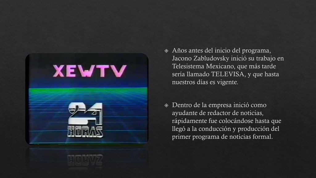 Años antes del inicio del programa, Jacono Zabludovsky inició su trabajo en Telesistema Mexicano, que más tarde sería llamado TELEVISA, y que hasta nuestros días es vigente.