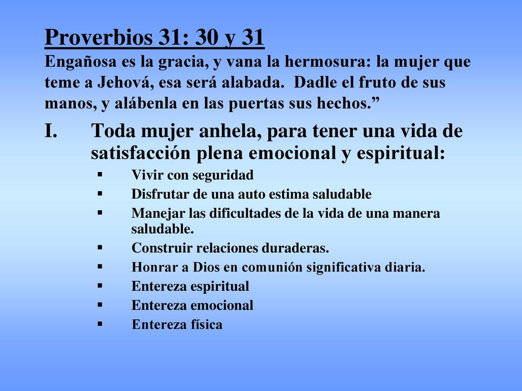 Proverbios 31: 30 y 31 Engañosa es la gracia, y vana la hermosura: la mujer que teme a Jehová, esa será alabada. Dadle el fruto de sus manos, y alábenla en las puertas sus hechos.