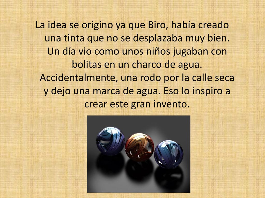 La idea se origino ya que Biro, había creado una tinta que no se desplazaba muy bien.