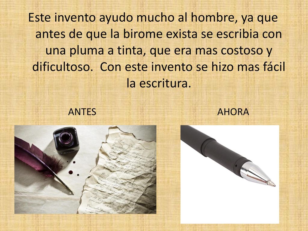 Este invento ayudo mucho al hombre, ya que antes de que la birome exista se escribia con una pluma a tinta, que era mas costoso y dificultoso. Con este invento se hizo mas fácil la escritura.