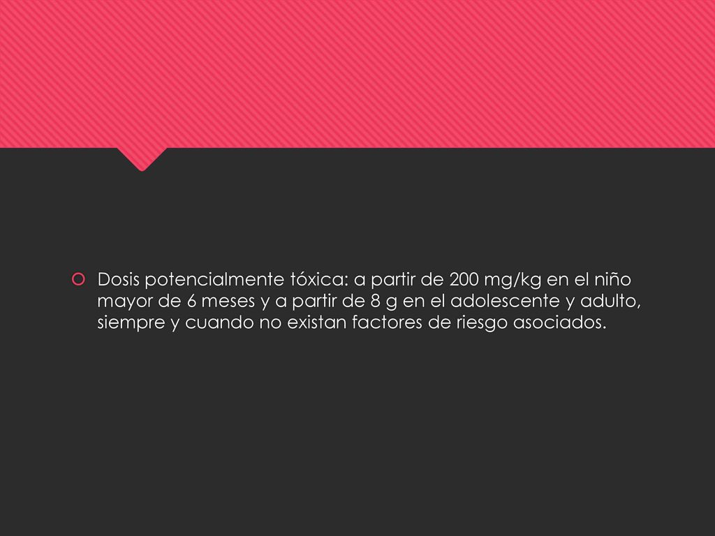 Dosis potencialmente tóxica: a partir de 200 mg/kg en el niño mayor de 6 meses y a partir de 8 g en el adolescente y adulto, siempre y cuando no existan factores de riesgo asociados.