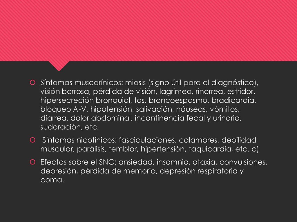 Síntomas muscarínicos: miosis (signo útil para el diagnóstico), visión borrosa, pérdida de visión, lagrimeo, rinorrea, estridor, hipersecreción bronquial, tos, broncoespasmo, bradicardia, bloqueo A-V, hipotensión, salivación, náuseas, vómitos, diarrea, dolor abdominal, incontinencia fecal y urinaria, sudoración, etc.