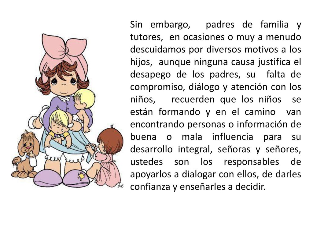 Sin embargo, padres de familia y tutores, en ocasiones o muy a menudo descuidamos por diversos motivos a los hijos, aunque ninguna causa justifica el desapego de los padres, su falta de compromiso, diálogo y atención con los niños, recuerden que los niños se están formando y en el camino van encontrando personas o información de buena o mala influencia para su desarrollo integral, señoras y señores, ustedes son los responsables de apoyarlos a dialogar con ellos, de darles confianza y enseñarles a decidir.
