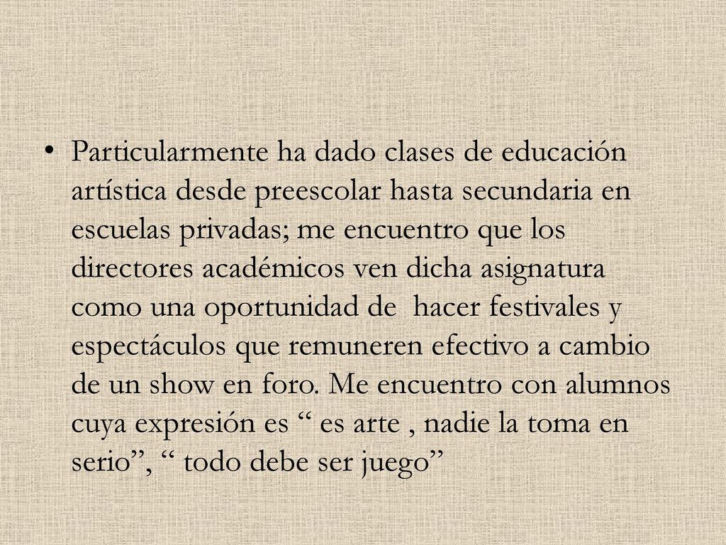 Particularmente ha dado clases de educación artística desde preescolar hasta secundaria en escuelas privadas; me encuentro que los directores académicos ven dicha asignatura como una oportunidad de hacer festivales y espectáculos que remuneren efectivo a cambio de un show en foro.