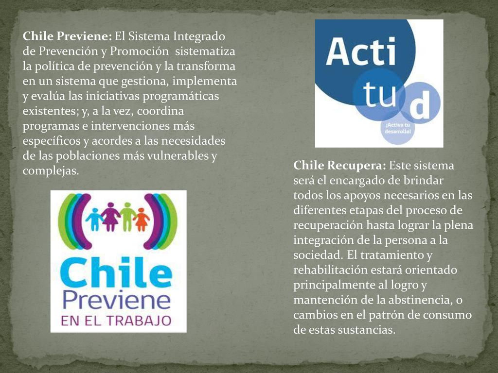 Chile Previene: El Sistema Integrado de Prevención y Promoción sistematiza la política de prevención y la transforma en un sistema que gestiona, implementa y evalúa las iniciativas programáticas existentes; y, a la vez, coordina programas e intervenciones más específicos y acordes a las necesidades de las poblaciones más vulnerables y complejas.