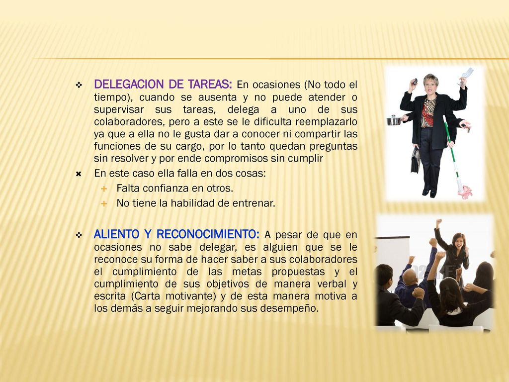 DELEGACION DE TAREAS: En ocasiones (No todo el tiempo), cuando se ausenta y no puede atender o supervisar sus tareas, delega a uno de sus colaboradores, pero a este se le dificulta reemplazarlo ya que a ella no le gusta dar a conocer ni compartir las funciones de su cargo, por lo tanto quedan preguntas sin resolver y por ende compromisos sin cumplir