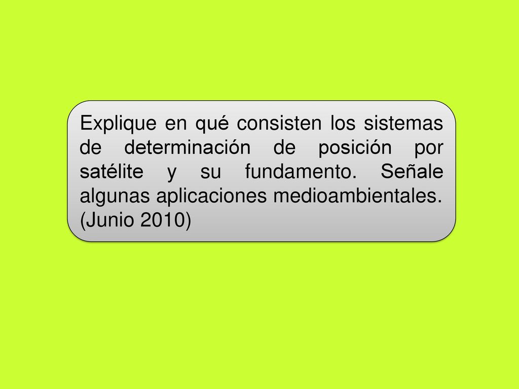 Explique en qué consisten los sistemas de determinación de posición por satélite y su fundamento. Señale algunas aplicaciones medioambientales.