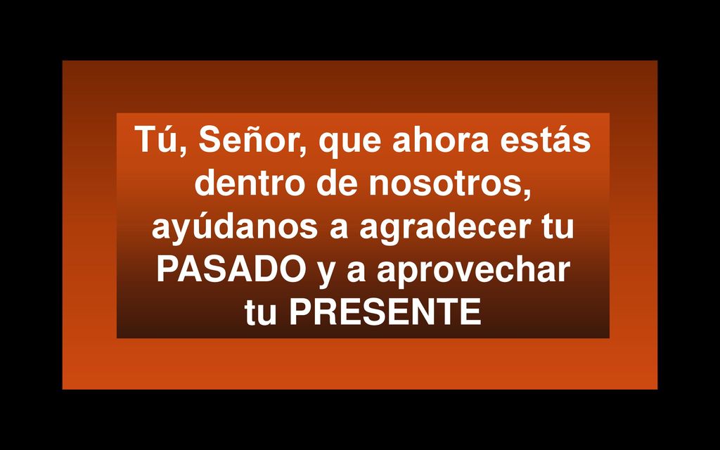 Tú, Señor, que ahora estás dentro de nosotros, ayúdanos a agradecer tu PASADO y a aprovechar