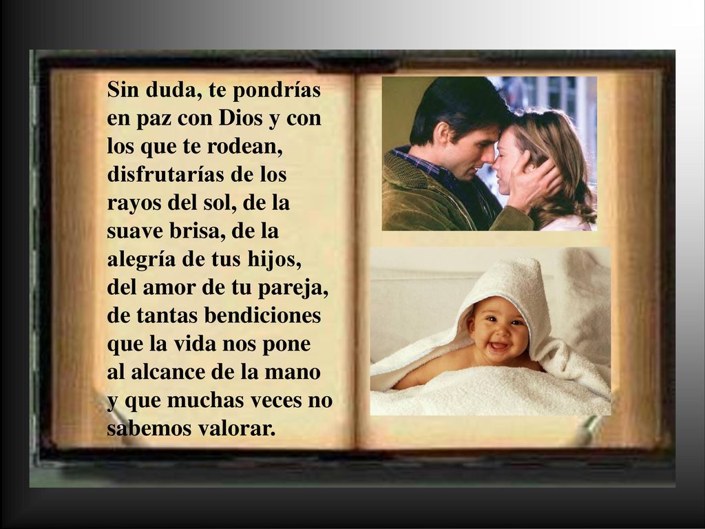 Sin duda, te pondrías en paz con Dios y con los que te rodean, disfrutarías de los rayos del sol, de la suave brisa, de la alegría de tus hijos, del amor de tu pareja, de tantas bendiciones que la vida nos pone al alcance de la mano y que muchas veces no sabemos valorar.