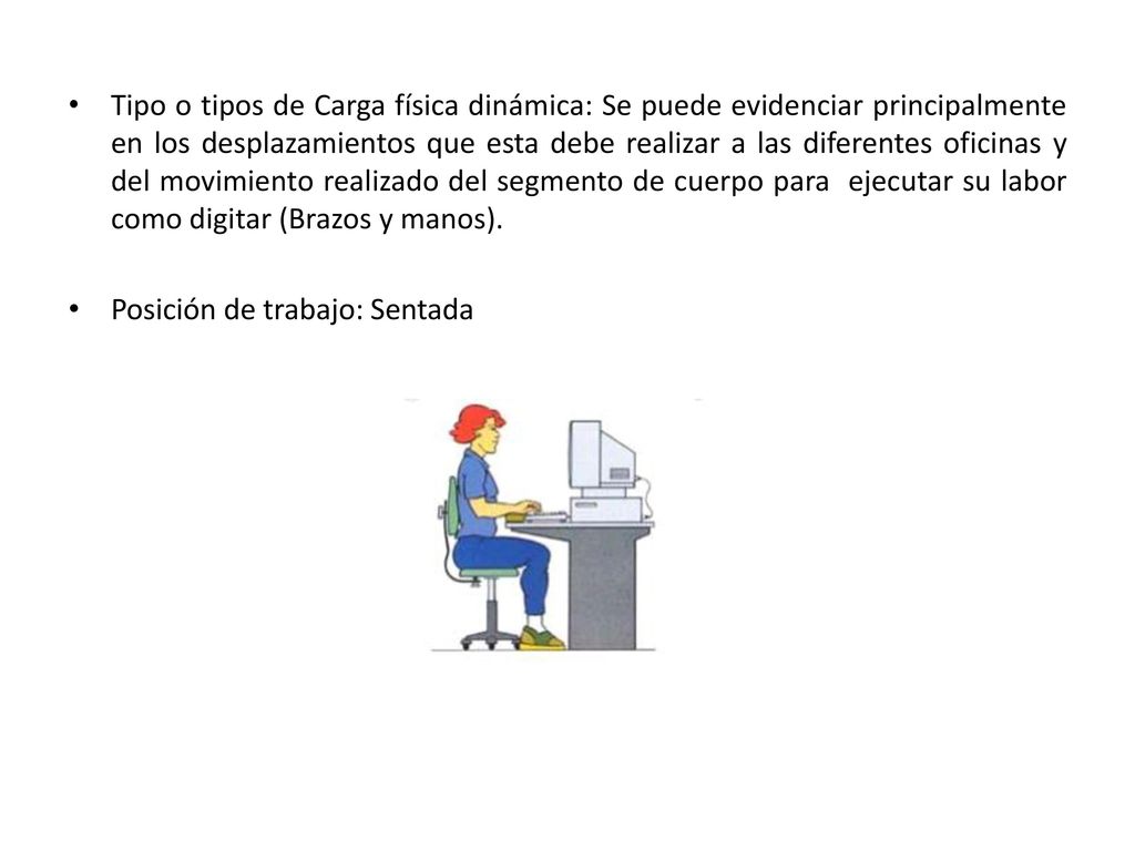 Tipo o tipos de Carga física dinámica: Se puede evidenciar principalmente en los desplazamientos que esta debe realizar a las diferentes oficinas y del movimiento realizado del segmento de cuerpo para ejecutar su labor como digitar (Brazos y manos).