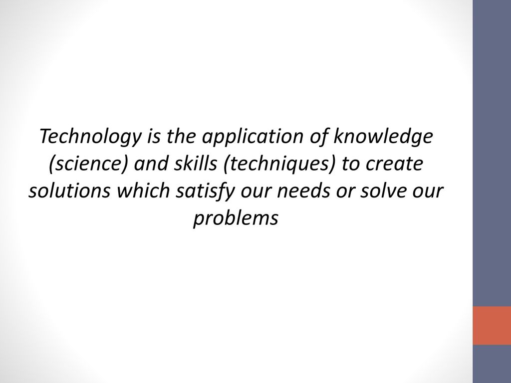 Technology is the application of knowledge (science) and skills (techniques) to create solutions which satisfy our needs or solve our problems
