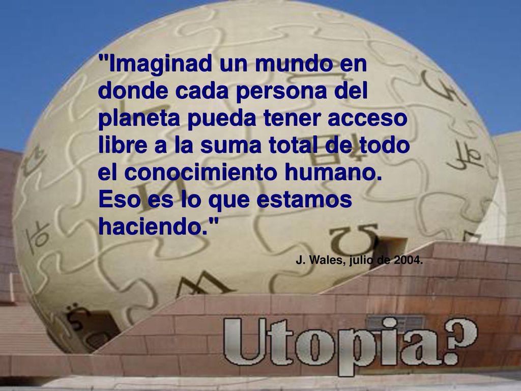 Imaginad un mundo en donde cada persona del planeta pueda tener acceso libre a la suma total de todo el conocimiento humano. Eso es lo que estamos haciendo.