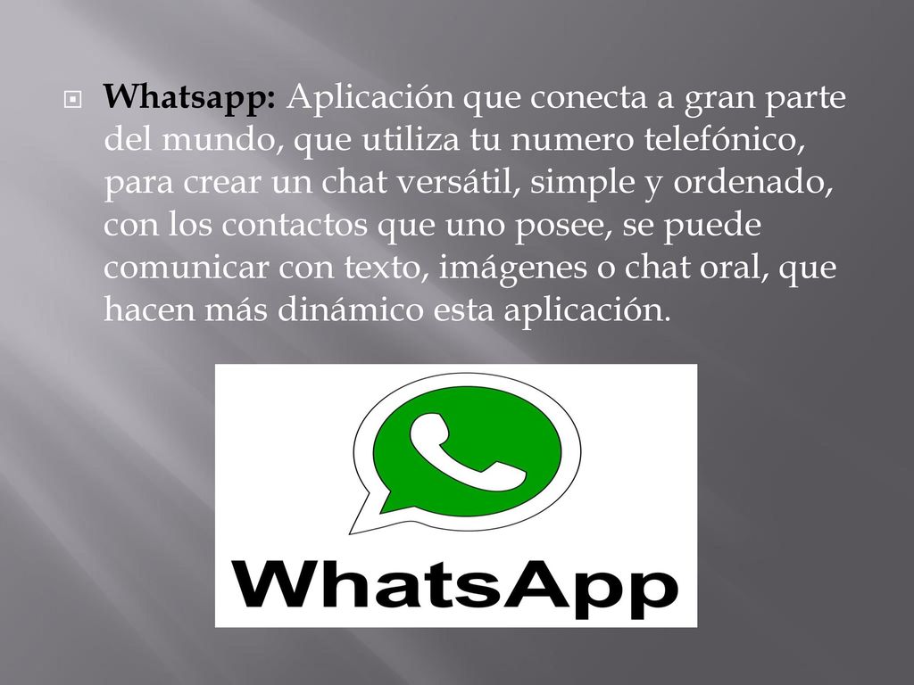 Whatsapp: Aplicación que conecta a gran parte del mundo, que utiliza tu numero telefónico, para crear un chat versátil, simple y ordenado, con los contactos que uno posee, se puede comunicar con texto, imágenes o chat oral, que hacen más dinámico esta aplicación.