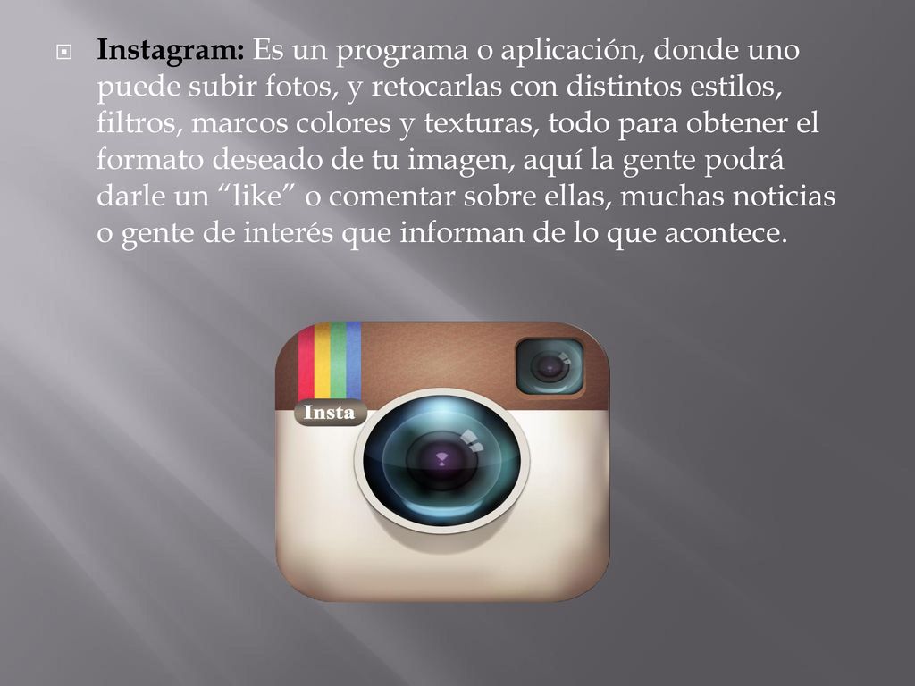 Instagram: Es un programa o aplicación, donde uno puede subir fotos, y retocarlas con distintos estilos, filtros, marcos colores y texturas, todo para obtener el formato deseado de tu imagen, aquí la gente podrá darle un like o comentar sobre ellas, muchas noticias o gente de interés que informan de lo que acontece.