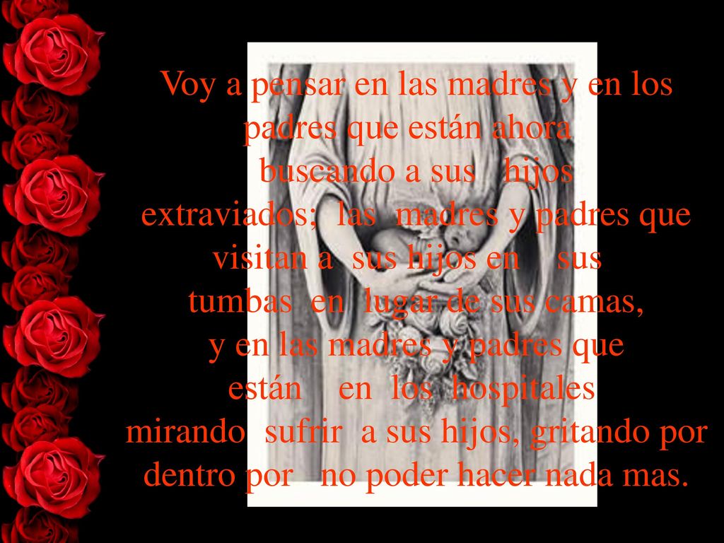 Voy a pensar en las madres y en los padres que están ahora buscando a sus hijos extraviados; las madres y padres que visitan a sus hijos en sus tumbas en lugar de sus camas, y en las madres y padres que están en los hospitales mirando sufrir a sus hijos, gritando por dentro por no poder hacer nada mas.
