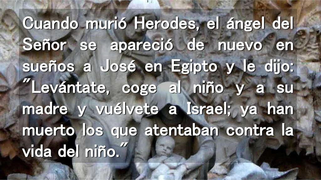 Cuando murió Herodes, el ángel del Señor se apareció de nuevo en sueños a José en Egipto y le dijo: Levántate, coge al niño y a su madre y vuélvete a Israel; ya han muerto los que atentaban contra la vida del niño.