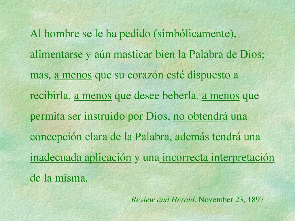 Al hombre se le ha pedido (simbólicamente), alimentarse y aún masticar bien la Palabra de Dios; mas, a menos que su corazón esté dispuesto a recibirla, a menos que desee beberla, a menos que permita ser instruido por Dios, no obtendrá una concepción clara de la Palabra, además tendrá una inadecuada aplicación y una incorrecta interpretación de la misma.