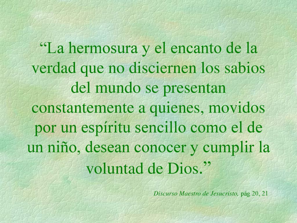 La hermosura y el encanto de la verdad que no disciernen los sabios del mundo se presentan constantemente a quienes, movidos por un espíritu sencillo como el de un niño, desean conocer y cumplir la voluntad de Dios. Discurso Maestro de Jesucristo, pág 20, 21