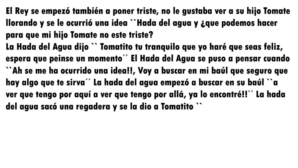 El Rey se empezó también a poner triste, no le gustaba ver a su hijo Tomate llorando y se le ocurrió una idea ``Hada del agua y ¿que podemos hacer para que mi hijo Tomate no este triste