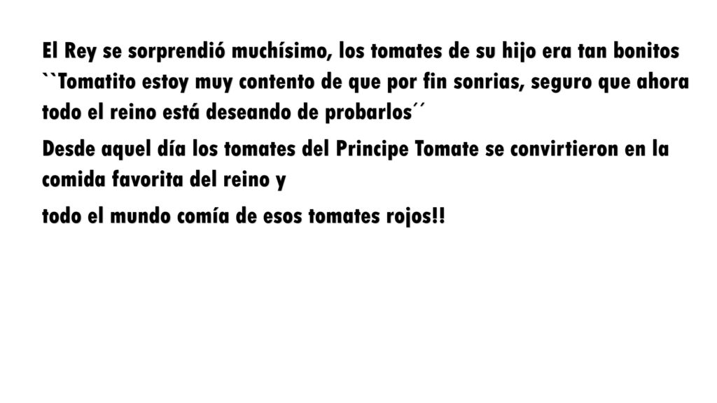 El Rey se sorprendió muchísimo, los tomates de su hijo era tan bonitos ``Tomatito estoy muy contento de que por fin sonrias, seguro que ahora todo el reino está deseando de probarlos´´