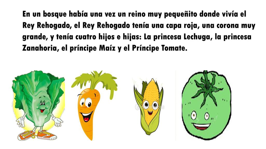 En un bosque había una vez un reino muy pequeñito donde vivía el Rey Rehogado, el Rey Rehogado tenía una capa roja, una corona muy grande, y tenía cuatro hijos e hijas: La princesa Lechuga, la princesa Zanahoria, el príncipe Maíz y el Príncipe Tomate.