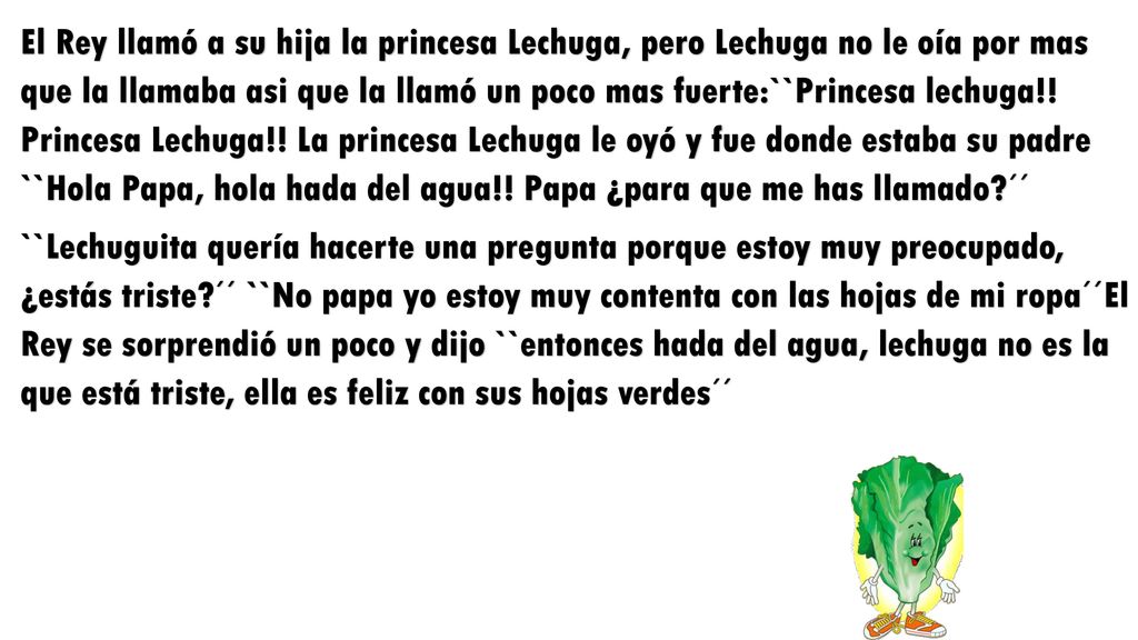 El Rey llamó a su hija la princesa Lechuga, pero Lechuga no le oía por mas que la llamaba asi que la llamó un poco mas fuerte:``Princesa lechuga!! Princesa Lechuga!! La princesa Lechuga le oyó y fue donde estaba su padre ``Hola Papa, hola hada del agua!! Papa ¿para que me has llamado ´´