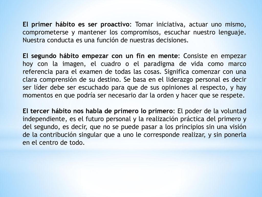 El primer hábito es ser proactivo: Tomar iniciativa, actuar uno mismo, comprometerse y mantener los compromisos, escuchar nuestro lenguaje. Nuestra conducta es una función de nuestras decisiones.