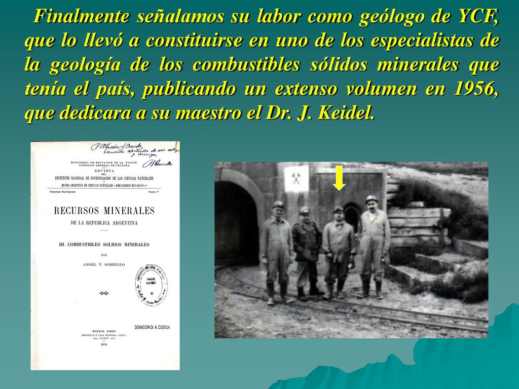 Finalmente señalamos su labor como geólogo de YCF, que lo llevó a constituirse en uno de los especialistas de la geología de los combustibles sólidos minerales que tenía el país, publicando un extenso volumen en 1956, que dedicara a su maestro el Dr.