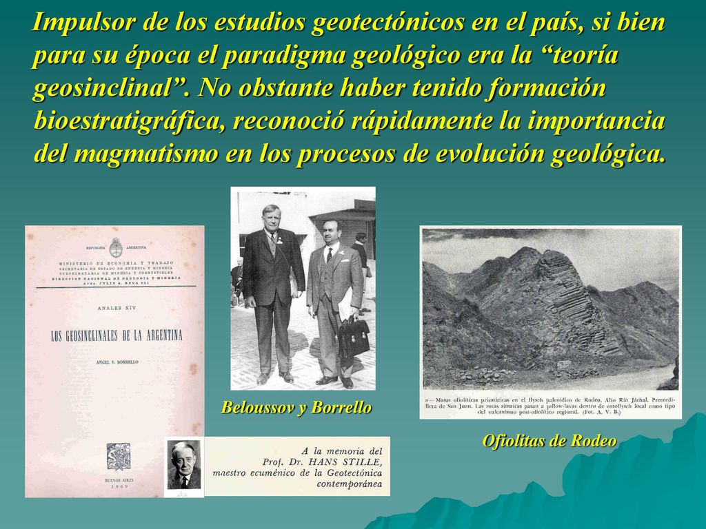 Impulsor de los estudios geotectónicos en el país, si bien para su época el paradigma geológico era la teoría geosinclinal . No obstante haber tenido formación bioestratigráfica, reconoció rápidamente la importancia del magmatismo en los procesos de evolución geológica.