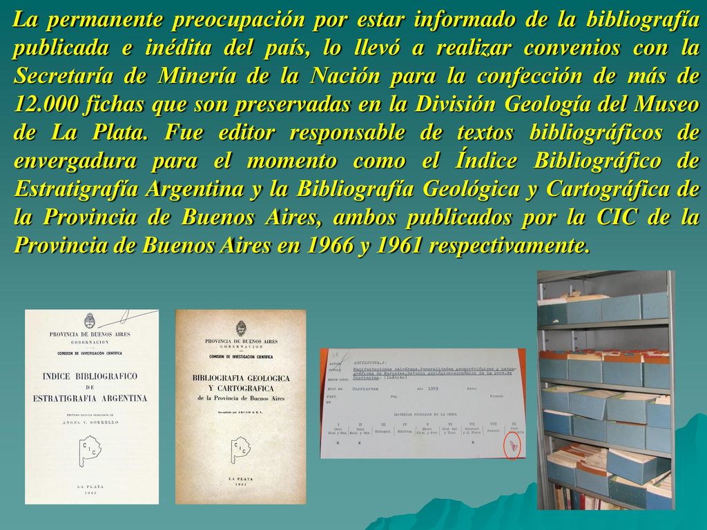 La permanente preocupación por estar informado de la bibliografía publicada e inédita del país, lo llevó a realizar convenios con la Secretaría de Minería de la Nación para la confección de más de fichas que son preservadas en la División Geología del Museo de La Plata.