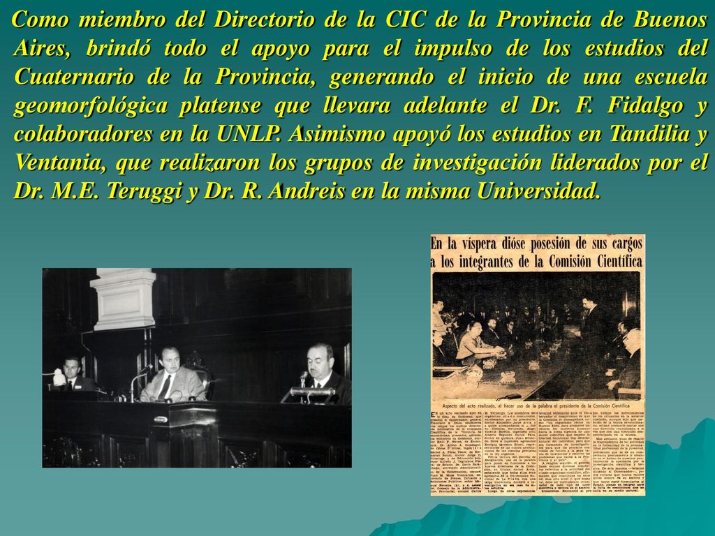 Como miembro del Directorio de la CIC de la Provincia de Buenos Aires, brindó todo el apoyo para el impulso de los estudios del Cuaternario de la Provincia, generando el inicio de una escuela geomorfológica platense que llevara adelante el Dr.