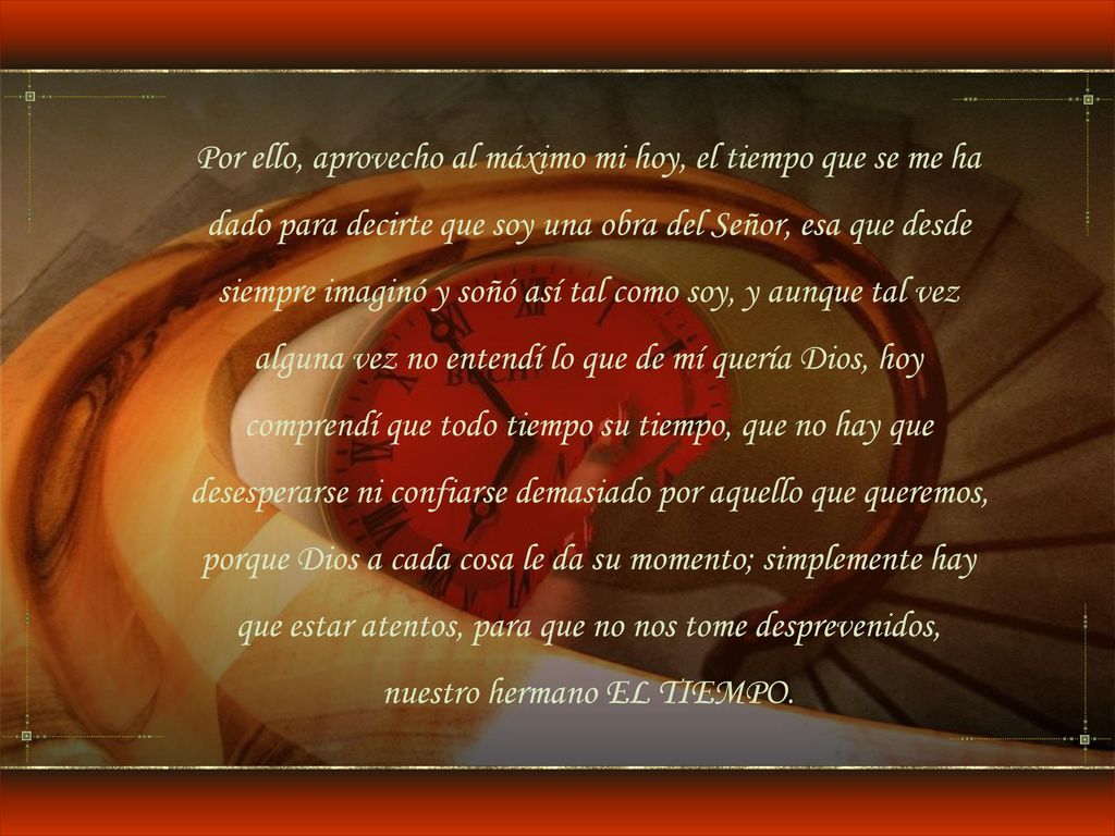 Por ello, aprovecho al máximo mi hoy, el tiempo que se me ha dado para decirte que soy una obra del Señor, esa que desde siempre imaginó y soñó así tal como soy, y aunque tal vez alguna vez no entendí lo que de mí quería Dios, hoy comprendí que todo tiempo su tiempo, que no hay que desesperarse ni confiarse demasiado por aquello que queremos, porque Dios a cada cosa le da su momento; simplemente hay que estar atentos, para que no nos tome desprevenidos, nuestro hermano EL TIEMPO.