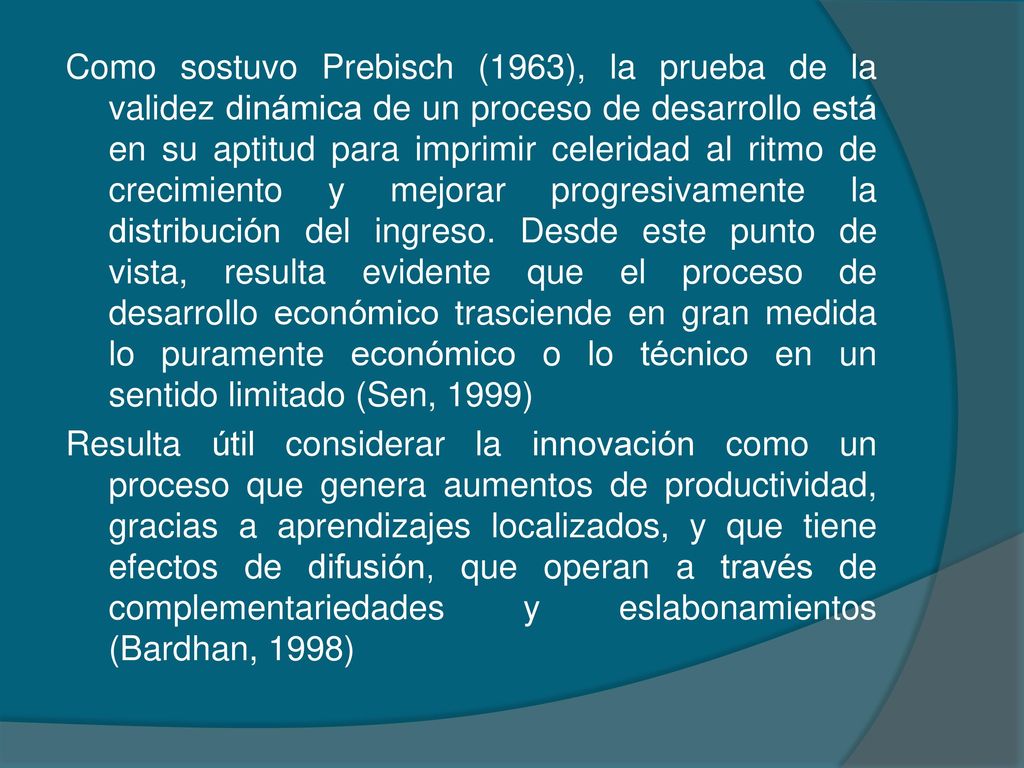 Como sostuvo Prebisch (1963), la prueba de la validez dinámica de un proceso de desarrollo está en su aptitud para imprimir celeridad al ritmo de crecimiento y mejorar progresivamente la distribución del ingreso.